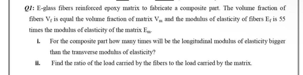 Q1: E-glass fibers reinforced epoxy matrix to fabricate a composite part. The volume fraction of
fibers V, is equal the volume fraction of matrix Vm and the modulus of elasticity of fibers Ef is 55
times the modulus of elasticity of the matrix Em-
i.
For the composite part how many times will be the longitudinal modulus of elasticity bigger
than the transverse modulus of elasticity?
ii.
Find the ratio of the load carried by the fibers to the load carried by the matrix.