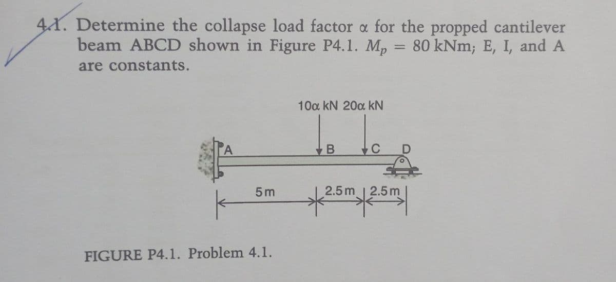 41. Determine the collapse load factor a for the propped cantilever
=
beam ABCD shown in Figure P4.1. Mp
are constants.
80 kNm; E, I, and A
10a kN 20a KN
B
C
5m
2.5m 2.5m
FIGURE P4.1. Problem 4.1.