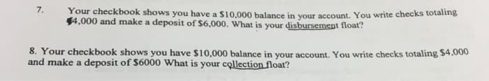 7.
Your checkbook shows you have a $10,000 balance in your account. You write checks totaling
$4,000 and make a deposit of $6,000. What is your disbursement float?
8. Your checkbook shows you have $10,000 balance in your account. You write checks totaling $4,000
and make a deposit of $6000 What is your collection float?