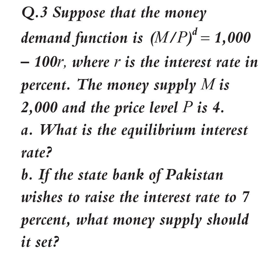 Q.3 Suppose that the money
топey
demand function is (M/P) = 1,000
- 100r, wherer is the interest rate in
percent. The money supply M is
2,000 and the price level P is 4.
a. What is the equilibrium interest
rate?
b. If the state bank of Pakistan
wishes to raise the interest rate to 7
percent, what топey supply should
it set?
