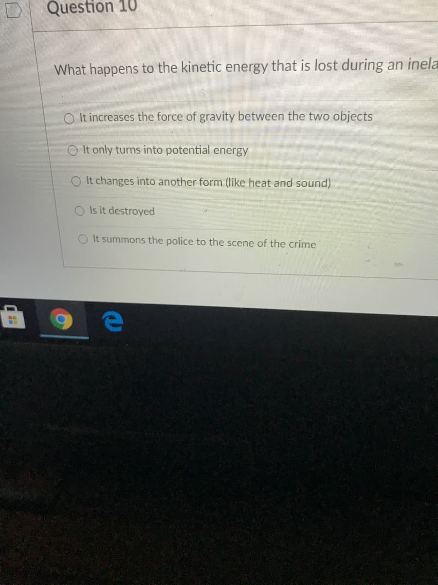Question 10
What happens to the kinetic energy that is lost during an inela
It increases the force of gravity between the two objects
It only turns into potential energy
O It changes into another form (like heat and sound)
Is it destroyed
OIt summons the police to the scene of the crime
