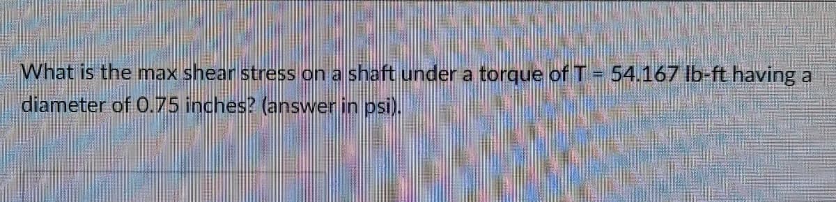 What is the max shear stress on a shaft under a torque of T = 54.167 Ib-ft having a
diameter of 0.75 inches? (answer in psi).
%3D
