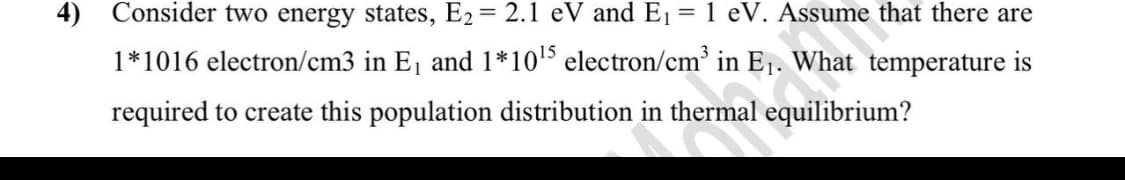4) Consider two energy states, E2 = 2.1 eV and E = 1 eV. Assume that there are
1*1016 electron/cm3 in E, and 1*1015 electron/cm' in E1. What temperature is
required to create this population distribution in thermal equilibrium?
