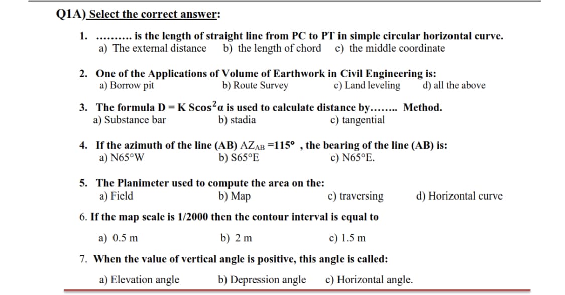 QIA) Select the correct answer:
1. ...
a) The external distance
is the length of straight line from PC to PT in simple circular horizontal curve.
b) the length of chord c) the middle coordinate
2. One of the Applications of Volume of Earthwork in Civil Engineering is:
a) Borrow pit
c) Land leveling
b) Route Survey
d) all the above
3. The formula D = K Scos²a is used to calculate distance by.... Method.
a) Substance bar
b) stadia
c) tangential
4. If the azimuth of the line (AB) AZAB =115° , the bearing of the line (AB) is:
a) N65°W
b) S65°E
c) N65°E.
5. The Planimeter used to compute the area on the:
a) Field
b) Maр
c) traversing
d) Horizontal curve
6. If the map scale is 1/2000 then the contour interval is equal to
a) 0.5 m
b) 2 m
c) 1.5 m
7. When the value of vertical angle is positive, this angle is called:
a) Elevation angle
b) Depression angle
c) Horizontal angle.
