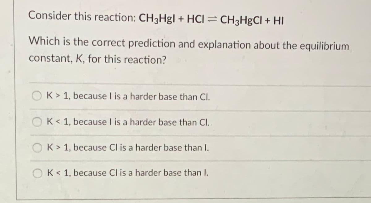 Consider this reaction: CH3Hgl + HCl = CH3H&CI + HI
Which is the correct prediction and explanation about the equilibrium
constant, K, for this reaction?
OK> 1, because I is a harder base than Cl.
OK< 1, because I is a harder base than Cl.
K> 1, because Cl is a harder base than I.
OK< 1, because Cl is a harder base than I.
