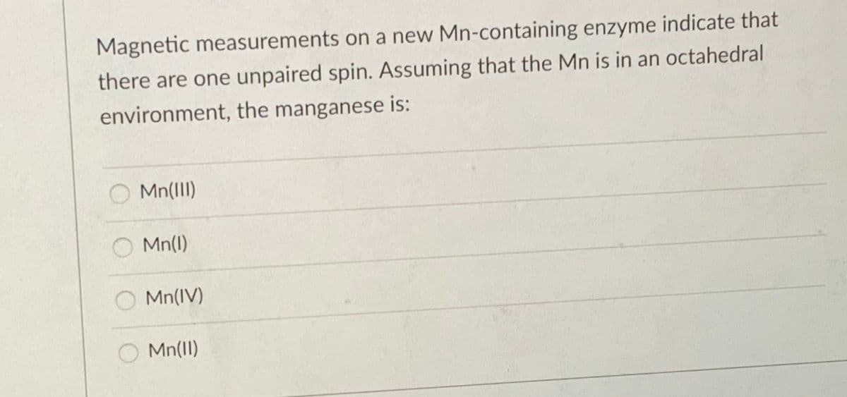 Magnetic measurements on a new Mn-containing enzyme indicate that
there are one unpaired spin. Assuming that the Mn is in an octahedral
environment, the manganese is:
Mn(III)
Mn(1)
Mn(IV)
Mn(1I)
