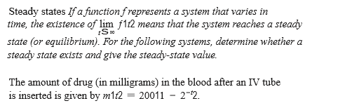 Steady states If a function frepresents a system that varies in
time, the existence of lim f12 means that the system reaches a steady
state (or equilibrium). For the following systems, determine whether a
steady state exists and give the steady-state value.
The amount of drug (in milligrams) in the blood after an IV tube
is inserted is given by m1t2 = 20011 - 2-2.

