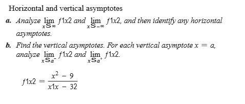 Horizontal and vertical asymptotes
a. Analyze lim flx2 and lim f1x2, and then identify any horizontal
xS-00
asymptotes.
b. Find the vertical asymptotes. For each vertical asymptote x = a,
analyze lim f1x2 and lim f1x2.
xSa
xSa
x? - 9
f1x2
x1x - 32
