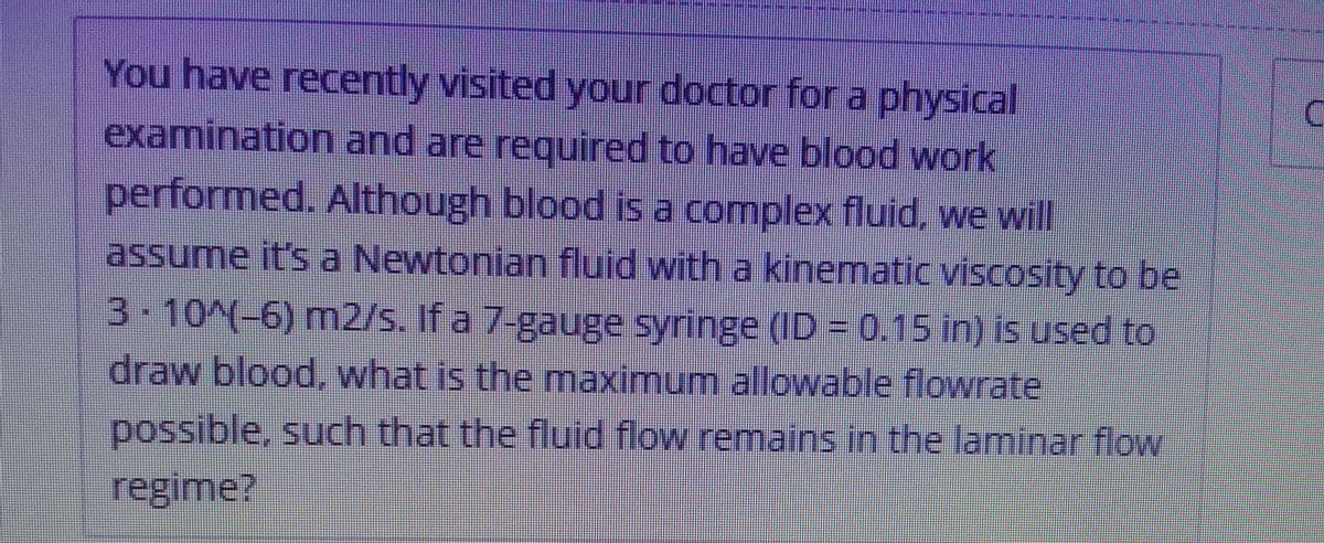 You have recently visited your doctor fora physical
examination and are reguired to have blood work
performed. Although blood is a complex fluid, we will
assume it's a Newtonian fluid with a kinematic viscosity to be
0.15 In) is used to
3-10^(-6) mn2/s. If a 7-gauge syringe (ID =
draw blood, what is the maximum allowable flowrate
possible, such that the fluid flow remains in the laminar flow
regime?
