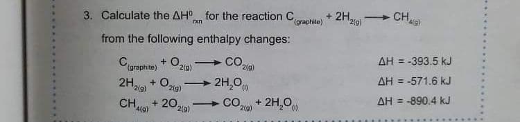 3. Calculate the AH for the reaction C,
(graphite)
+ 2H210)
CH,
from the following enthalpy changes:
Caraphite) + Ozia)
Co,
AH = -393.5 kJ
AH = -571.6 kJ
2H,0
COa + 2H,0
2H,
+ 0,
2(g)
2(g)
CH,
+ 20,
2(g)
AH = -890.4 kJ
4(g)
2(g)
