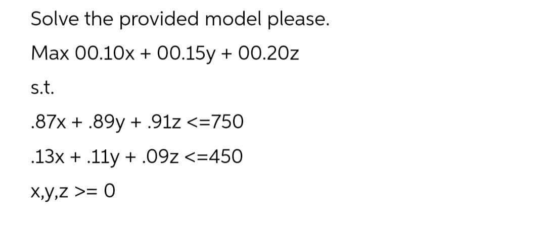 Solve the provided model please.
Max 00.10x + 00.15y + 00.20z
s.t.
.87x + .89y + .91z <=750
.13x + .11y +.09Z <=450
x,y,z >= 0