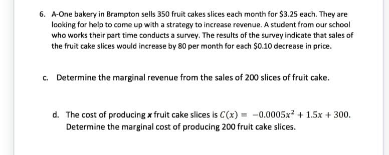 6. A-One bakery in Brampton sells 350 fruit cakes slices each month for $3.25 each. They are
looking for help to come up with a strategy to increase revenue. A student from our school
who works their part time conducts a survey. The results of the survey indicate that sales of
the fruit cake slices would increase by 80 per month for each $0.10 decrease in price.
c. Determine the marginal revenue from the sales of 200 slices of fruit cake.
d. The cost of producing x fruit cake slices is C(x) = -0.0005x² + 1.5x + 300.
Determine the marginal cost of producing 200 fruit cake slices.