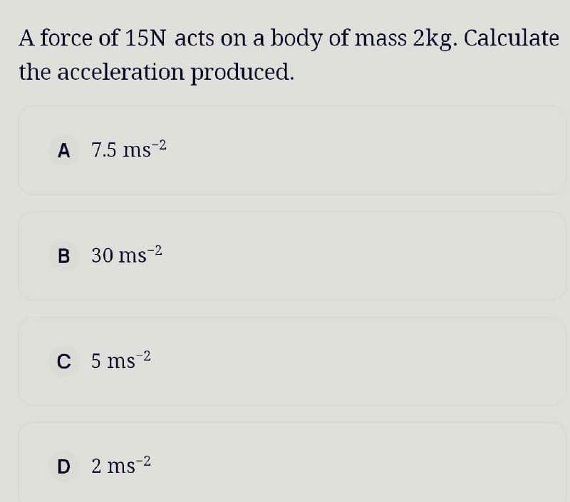 A force of 15N acts on a body of mass 2kg. Calculate
the acceleration produced.
A 7.5 ms 2
B 30 ms ²
C 5 ms 2
D 2 ms 2