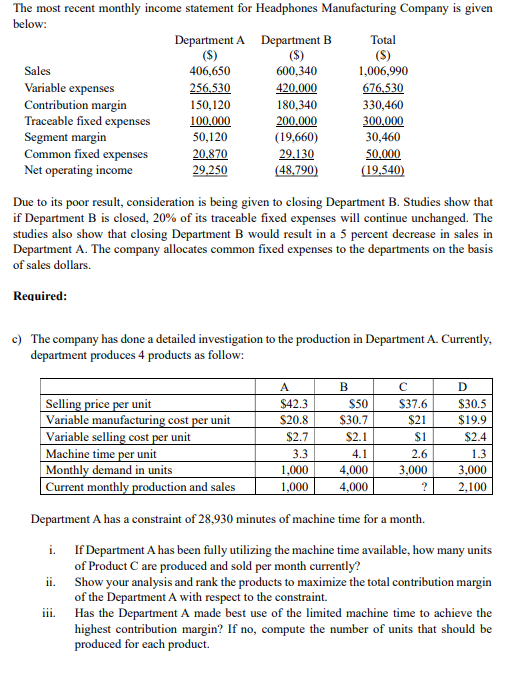 The most recent monthly income statement for Headphones Manufacturing Company is given
below:
Department A Department B
(S)
600,340
Total
(S)
1,006,990
(S)
Sales
406,650
Variable expenses
Contribution margin
Traceable fixed expenses
Segment margin
Common fixed expenses
Net operating income
256.530
420.000
180,340
676,530
150,120
330,460
100,000
50,120
200.000
(19,660)
300,000
30,460
20.870
29.130
50,000
29,250
(48,790)
(19,540)
Due to its poor result, consideration is being given to closing Department B. Studies show that
if Department B is closed, 20% of its traceable fixed expenses will continue unchanged. The
studies also show that closing Department B would result in a 5 percent decrease in sales in
Department A. The company allocates common fixed expenses to the departments on the basis
of sales dollars.
Required:
c) The company has done a detailed investigation to the production in Department A. Currently,
department produces 4 products as follow:
A
B
Selling price per unit
Variable manufacturing cost per unit
Variable selling cost per unit
Machine time per unit
|Monthly demand in units
| Current monthly production and sales
$42.3
$50
$37.6
$30.5
$20.8
$30.7
$21
$19.9
$2.7
$2.1
$1
$2.4
3.3
4.1
2.6
1.3
1,000
4,000
3,000
3,000
1,000
4,000
?
2,100
Department A has a constraint of 28,930 minutes of machine time for a month.
i. If Department A has been fully utilizing the machine time available, how many units
of Product C are produced and sold per month currently?
ii. Show your analysis and rank the products to maximize the total contribution margin
of the Department A with respect to the constraint.
iii. Has the Department A made best use of the limited machine time to achieve the
highest contribution margin? If no, compute the number of units that should be
produced for each product.
