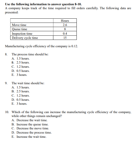 Use the following information to answer question 8-10.
A company keeps track of the time required to fill orders carefully. The following data are
presented:
Hours
Move time
2.6
Queue time
Inspection time
Delivery cycle time
0.4
15
Manufacturing cycle efficiency of the company is 0.12.
The process time should be:
A. 1.5 hours.
B. 2.5 hours.
C. 1.2 hours.
8.
D. 0.5 hours.
E. 3 hours.
9.
The wait time should be:
A. 1.5 hours.
B. 2.5 hours.
C. 1.2 hours.
D. 0.5 hours.
E. 3 hours.
10. Which of the following can increase the manufacturing cycle efficiency of the company,
while other things remain unchanged?
A. Decrease the wait time.
B. Increase the queue time.
C. Decrease the move time.
D. Decrease the process time.
E. Increase the wait time.
