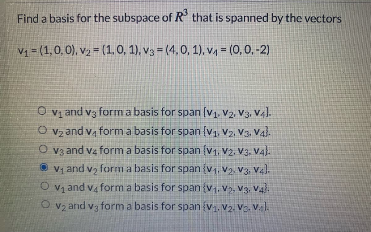 Find a basis for the subspace of R° that is spanned by the vectors
V1 = (1,0, 0), v2 = (1, 0, 1), v3 = (4, 0, 1), v4 = (0, 0, -2)
O vy and v3 form a basis for span {v1, V2, V3, V4}.
CO v2 and v4 form a basis for span {v1, V2, V3, V4}.
O v3 and va form a basis for span {v1, V2, V3, V4}.
O v1 and v2 form a basis for span {v1, v2, V3, V4}.
O vy and v4 form a basis for span {v1, v2, V3, V4).
and v3 form a basis for span {v1, V2, V3, V4).
