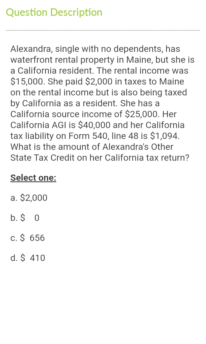 Question Description
Alexandra, single with no dependents, has
waterfront rental property in Maine, but she is
a California resident. The rental income was
$15,000. She paid $2,000 in taxes to Maine
on the rental income but is also being taxed
by California as a resident. She has a
California source income of $25,000. Her
California AGI is $40,000 and her California
tax liability on Form 540, line 48 is $1,094.
What is the amount of Alexandra's Other
State Tax Credit on her California tax return?
Select one:
a. $2,000
b. $ 0
c. $ 656
d. $ 410
