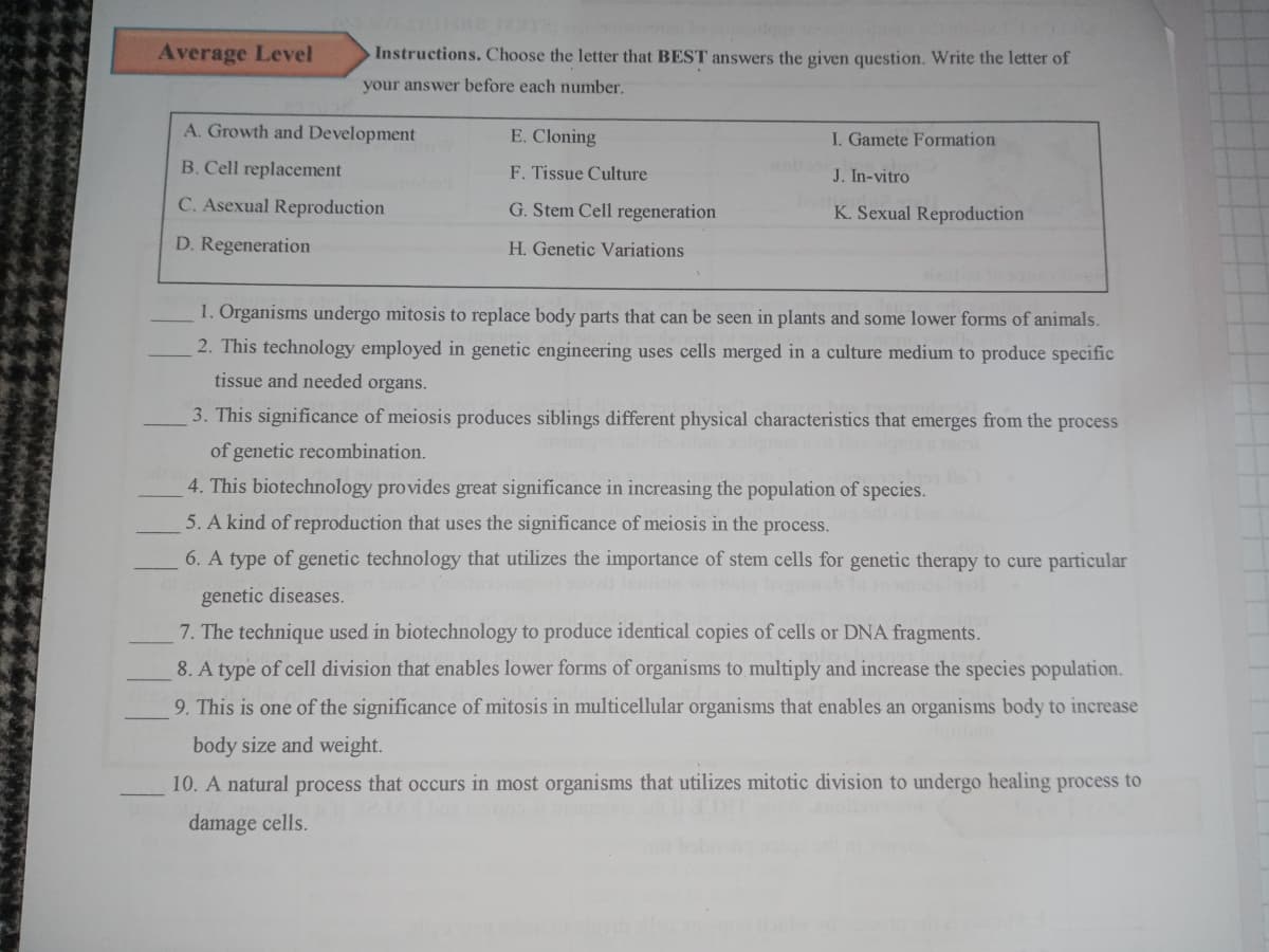 Average Level
Instructions. Choose the letter that BEST answers the given question. Write the letter of
your answer before each number.
A. Growth and Development
E. Cloning
I. Gamete Formation
B. Cell replacement
F. Tissue Culture
o
J. In-vitro
C. Asexual Reproduction
G. Stem Cell regeneration
K. Sexual Reproduction
D. Regeneration
H. Genetic Variations
1. Organisms undergo mitosis to replace body parts that can be seen in plants and some lower forms of animals.
2. This technology employed in genetic engineering uses cells merged in a culture medium to produce specific
tissue and needed organs.
3. This significance of meiosis produces siblings different physical characteristics that emerges from the process
of genetic recombination.
4. This biotechnology provides great significance in increasing the population of species.
5. A kind of reproduction that uses the significance of meiosis in the process.
6. A type of genetic technology that utilizes the importance of stem cells for genetic therapy to cure particular
genetic diseases.
7. The technique used in biotechnology to produce identical copies of cells or DNA fragments.
8. A type of cell division that enables lower forms of organisms to multiply and increase the species population.
9. This is one of the significance of mitosis in multicellular organisms that enables an organisms body to increase
body size and weight.
10. A natural process that occurs in most organisms that utilizes mitotic division to undergo healing process to
damage cells.
