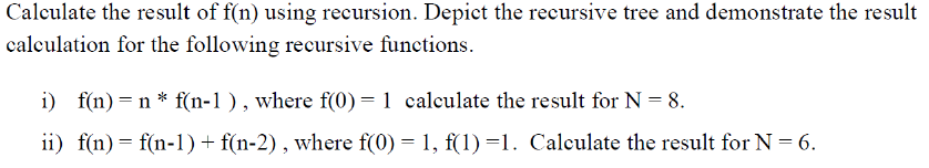 Calculate the result of f(n) using recursion. Depict the recursive tree and demonstrate the result
calculation for the following recursive functions.
i) f(n)= n * f(n-1 ), where f(0) = 1 calculate the result for N = 8.
ii) f(n) = f(n-1)+ f(n-2) , where f(0) = 1, f(1)=1. Calculate the result for N = 6.

