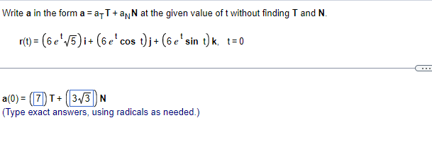 Write a in the form a = a-T+anN at the given value of t without finding T and N.
r(t) = (6 e'V5)i+ (6e' cos t)j+ (6 e'sin t) k, t=0
...
a(0) = (7) T+ (|3/3 N
(Type exact answers, using radicals as needed.)
