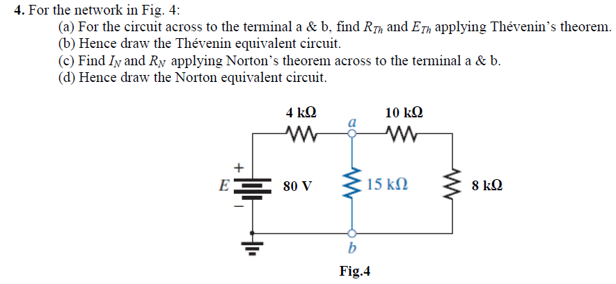 4. For the network in Fig. 4:
(a) For the circuit across to the terminal a & b, find RTh and ETh applying Thévenin's theorem.
(b) Hence draw the Thévenin equivalent circuit.
(c) Find Iy and Ry applying Norton's theorem across to the terminal a & b.
(d) Hence draw the Norton equivalent circuit.
4 kQ
10 kQ
+
EE 80 V
15 kN
8 kQ
Fig.4
