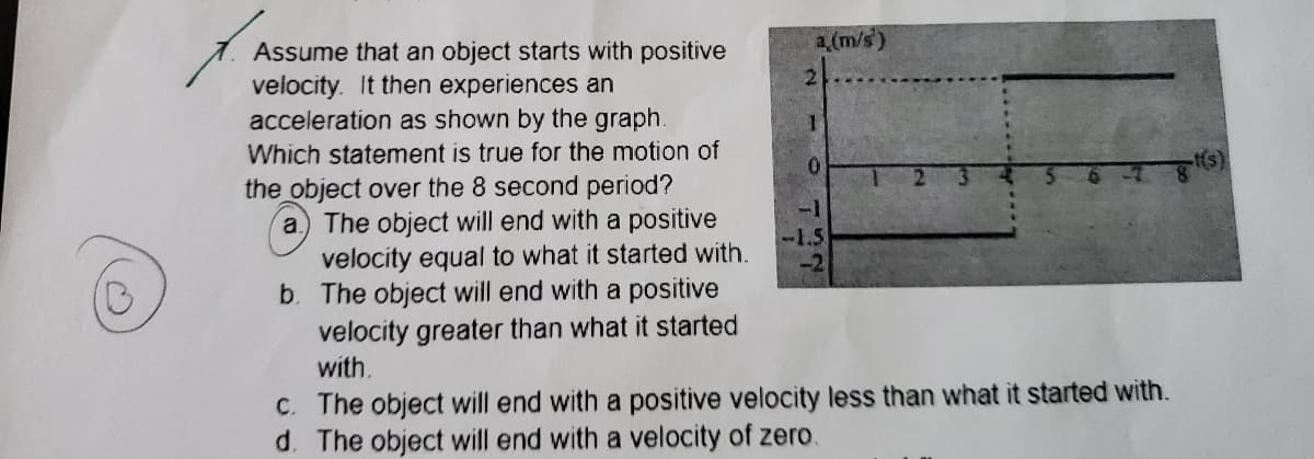 a (m/s)
Assume that an object starts with positive
velocity. It then experiences an
acceleration as shown by the graph.
Which statement is true for the motion of
the object over the 8 second period?
a) The object will end with a positive
velocity equal to what it started with.
b. The object will end with a positive
velocity greater than what it started
with.
c. The object will end with a positive velocity less than what it started with.
d. The object will end with a velocity of zero.
2
1
0
-1.5