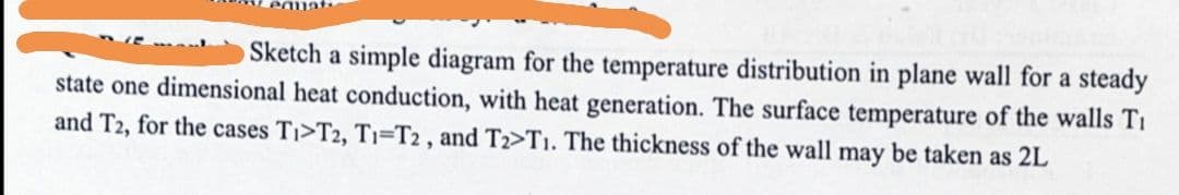 Sketch a simple diagram for the temperature distribution in plane wall for a steady
state one dimensional heat conduction, with heat generation. The surface temperature of the walls Ti
and T2, for the cases Ti>T2, T1-T2, and T2₂>T1. The thickness of the wall may be taken as 2L