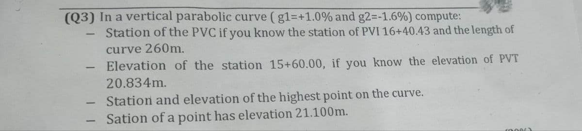(Q3) In a vertical parabolic curve (g1=+1.0% and g2=-1.6%) compute:
Station of the PVC if you know the station of PVI 16+40.43 and the length of
curve 260m.
-
-
Elevation of the station 15+60.00, if you know the elevation of PVT
20.834m.
Station and elevation of the highest point on the curve.
Sation of a point has elevation 21.100m.
(0086)
