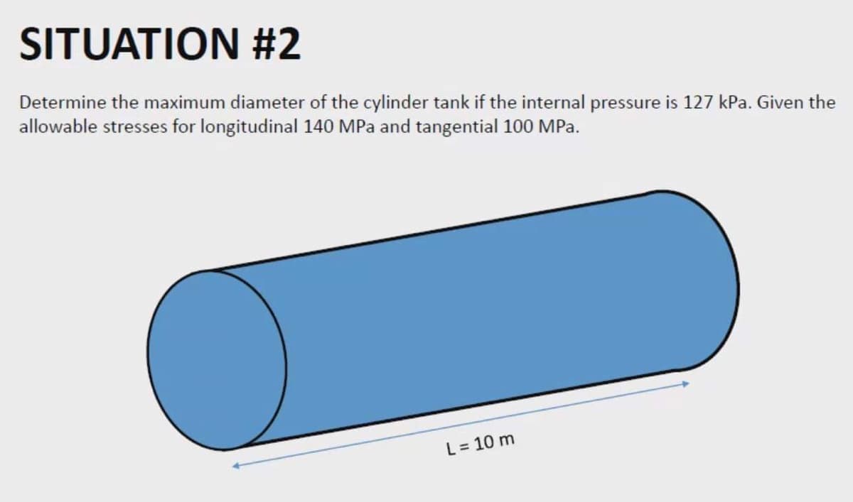 SITUATION #2
Determine the maximum diameter of the cylinder tank if the internal pressure is 127 kPa. Given the
allowable stresses for longitudinal 140 MPa and tangential 100 MPa.
L = 10 m