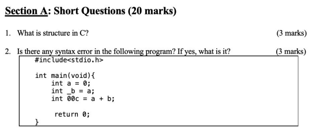 Section A: Short Questions (20 marks)
1. What is structure in C?
(3 marks)
2. Is there any syntax error in the following program? If yes, what is it?
(3 marks)
#include<stdio.h>
int main(void){
int a = 0;
int _b = a;
int 00c = a + b;
return 0;
