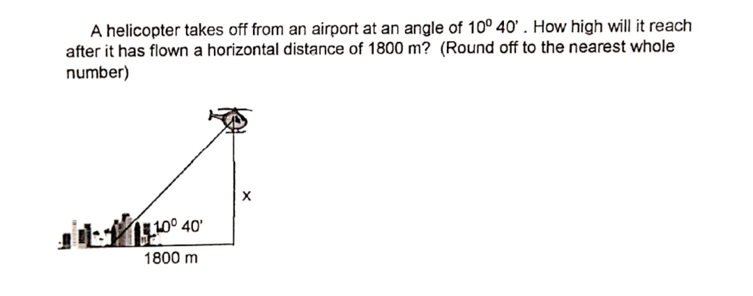 A helicopter takes off from an airport at an angle of 10° 40' . How high will it reach
after it has flown a horizontal distance of 1800 m? (Round off to the nearest whole
number)
110° 40'
1800 m
