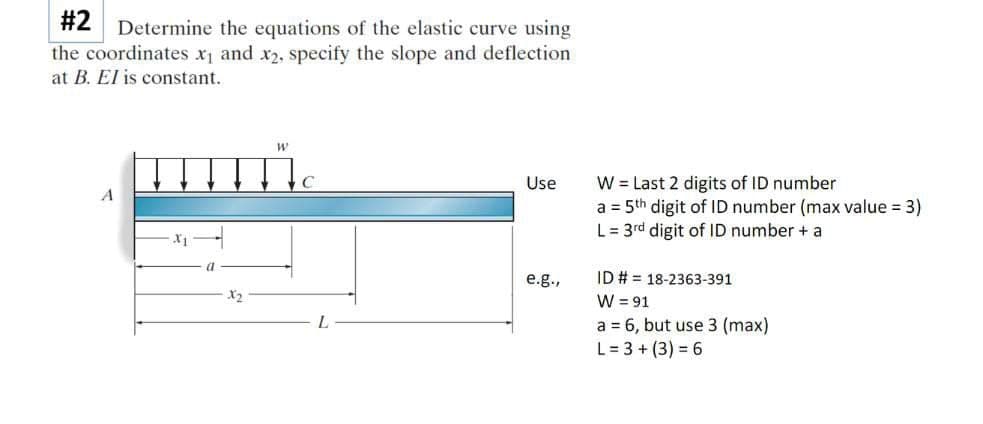 #2
Determine the equations of the elastic curve using
the coordinates x and x2, specify the slope and deflection
at B. El is constant.
W = Last 2 digits of ID number
a = 5th digit of ID number (max value = 3)
L = 3rd digit of ID number + a
Use
A
X1
a
ID # = 18-2363-391
W = 91
a = 6, but use 3 (max)
L = 3 + (3) = 6
e.g.,
X2
L.
