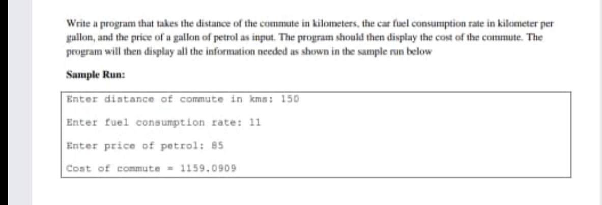 Write a program that takes the distance of the commute in kilometers, the car fuel consumption rate in kilemeter per
gallon, and the price of a gallon of petrol as input. The program should then display the cost of the commute. The
program will then display all the information needed as shown in the sample run below
Sample Run:
Enter distance of commute in kms: 150
Enter fuel consumption rate: 11
Enter price of petrol: 85
Cost of commute = 1159.0909
