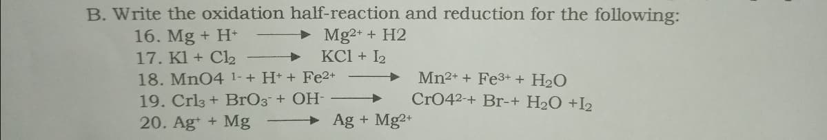 B. Write the oxidation half-reaction and reduction for the following:
Mg2+ + H2
KCI + I2
16. Mg + H+
17. Kl + Cl2
18. Mn04 1-+ H+ + Fe2+
Mn2+ + Fe3+ + H2O
19. Crl3 + BrO3¯+ OH-
20. Ag+ + Mg
Cr042-+ Br-+ H2O +I2
Ag + Mg2+
