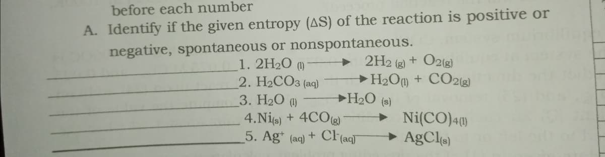 A. Identify if the given entropy (AS) of the reaction is positive or
negative, spontaneous or nonspontaneous.
before each number
1. 2H20 ()
2. H2CO3 (aq)
3. H20 (1)
4.Nie) + 4COg)
5. Ag* (aq)
2H2 (g) + O2(g)
H2Om + CO2(g)
H2O (s)
> Ni(CO)4)
+ AgCls)
+ Cl(aqT
