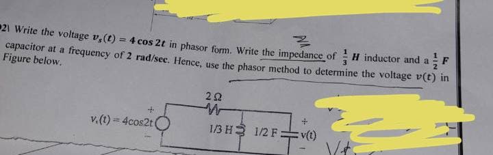 21 Write the voltage v,(t) = 4 cos 2t in phasor form. Write the impedance of
¾
H inductor and a
capacitor at a frequency of 2 rad/sec. Hence, use the phasor method to determine the voltage v(t) in
Figure below.
222
v.(t) = 4cos2t (
1/3 H 1/2 F:
:v(t)