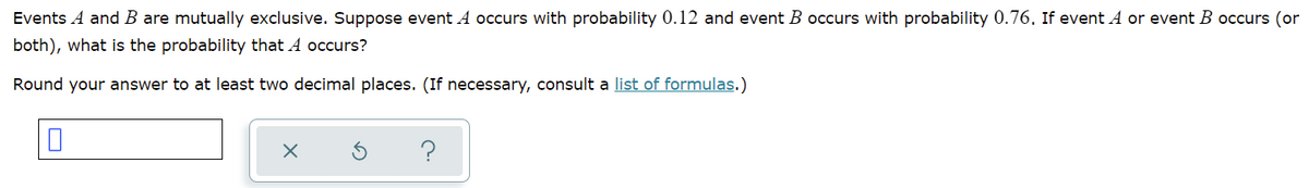 Events A and B are mutually exclusive. Suppose event A occurs with probability 0.12 and event B occurs with probability 0.76. If event A or event B occurs (or
both), what is the probability that A occurs?
Round your answer to at least two decimal places. (If necessary, consult a list of formulas.)
