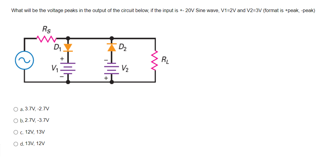 What will be the voltage peaks in the output of the circuit below, if the input is +- 20V Sine wave, V1=2V and V2=3V (format is +peak, -peak)
Rs
D1
D2
RL
V1.
V2
+
O a. 3.7V, -2.7V
O b.2.7V, -3.7V
Ос. 12V, 13V
O d. 13V, 12V
