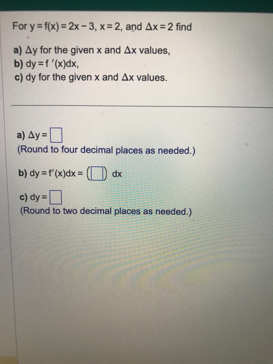 For y = f(x)=2x-3, x=2, and Ax= 2 find
a) Ay for the given x and Ax values,
b) dy = f'(x)dx,
c) dy for the given x and Ax values.
a) Ay=
(Round to four decimal places as needed.)
b) dy = f'(x)dx=
c) dy=
(Round to two decimal places as needed.)
dx