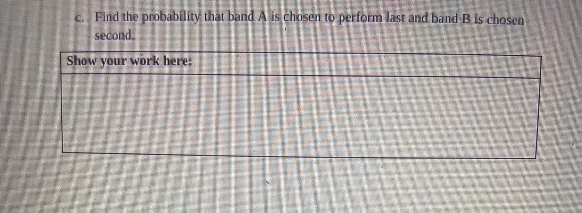 c. Find the probability that band A is chosen to perform last and band B is chosen
second.
Show your work here: