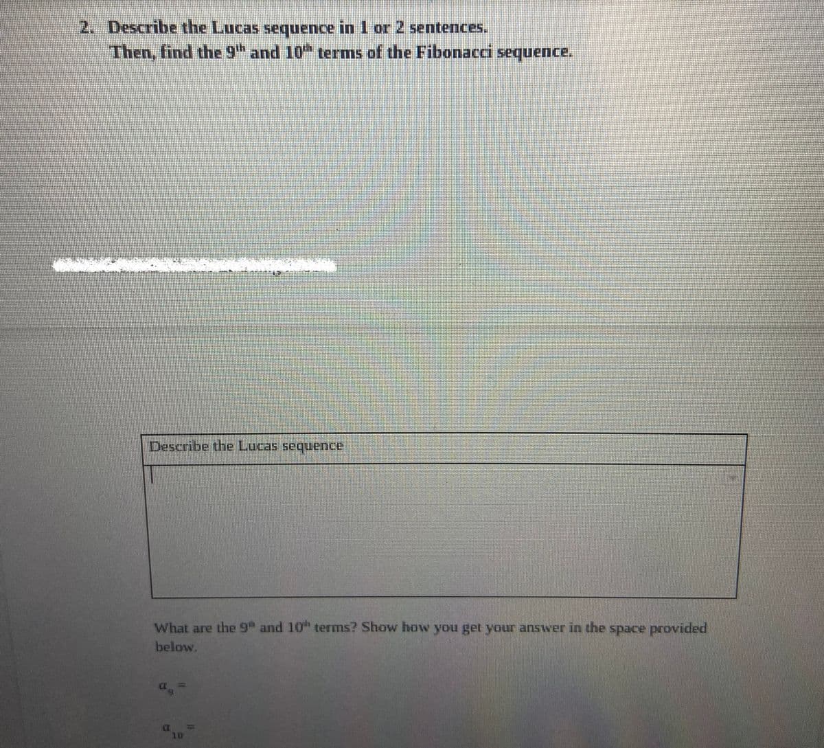 2. Describe the Lucas sequence in 1 or 2 sentences.
Then, find the 9th and 10th terms of the Fibonacci sequence.
Describe the Lucas sequence
What are the 9 and 10 terms? Show how you get your answer in the space provided
below.