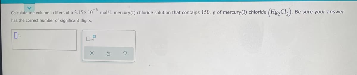 Calculate tne volume in liters of a 3.15 x 10° mol/L mercury(I) chloride solution that contaips 150. g of mercury(I) chloride (Hg,Cl,). Be sure your answer
has the correct number of significant digits.
