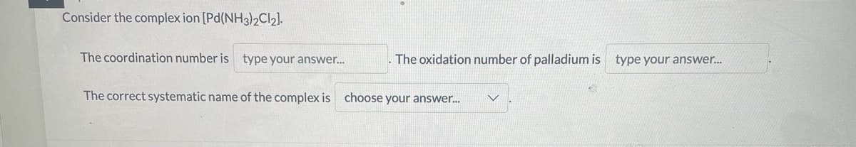 Consider the complex ion [Pd(NH3)2CI2].
The coordination number is type your answer..
The oxidation number of palladium is type your answer.
The correct systematic name of the complex is choose your answer.
