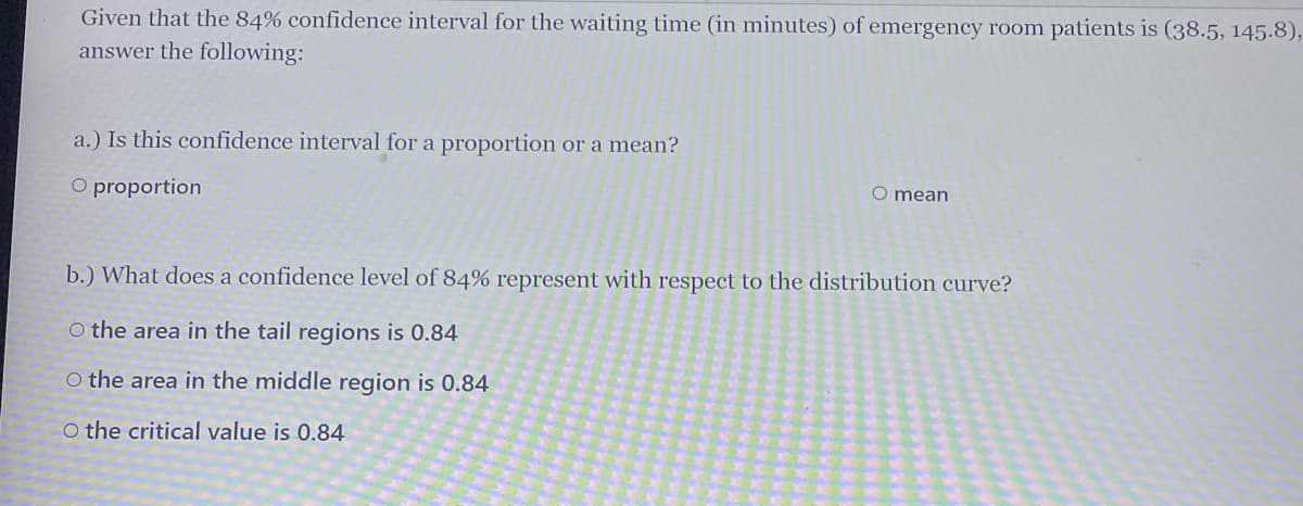 Given that the 84% confidence interval for the waiting time (in minutes) of emergency room patients is (38.5, 145.8),
answer the following:
a.) Is this confidence interval for a proportion or a mean?
O proportion
O mean
b.) What does a confidence level of 84% represent with respect to the distribution curve?
O the area in the tail regions is 0.84
O the area in the middle region is 0.84
O the critical value is 0.84
