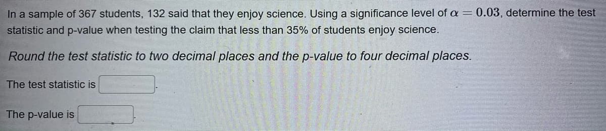 In a sample of 367 students, 132 said that they enjoy science. Using a significance level of a = 0.03, determine the test
statistic and p-value when testing the claim that less than 35% of students enjoy science.
Round the test statistic to two decimal places and the p-value to four decimal places.
The test statistic is
The p-value is
