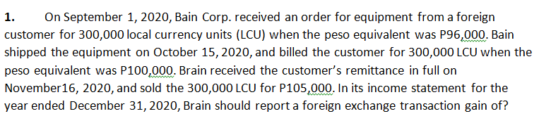 1.
On September 1, 2020, Bain Corp. received an order for equipment from a foreign
customer for 300,000 local currency units (LCU) when the peso equivalent was P96,000. Bain
shipped the equipment on October 15, 2020, and billed the customer for 300,000 LCU when the
peso equivalent was P100,000. Brain received the customer's remittance in full on
November16, 2020, and sold the 300,000 LCU for P105,000. In its income statement for the
year ended December 31, 2020, Brain should report a foreign exchange transaction gain of?
