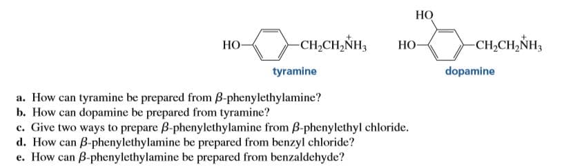 НО
-CH2CH,NH3
НО-
-CH,CH,ŇH3
НО-
dopamine
tyramine
a. How can tyramine be prepared from B-phenylethylamine?
b. How can dopamine be prepared from tyramine?
c. Give two ways to prepare B-phenylethylamine from B-phenylethyl chloride.
d. How can B-phenylethylamine be prepared from benzyl chloride?
e. How can B-phenylethylamine be prepared from benzaldehyde?
