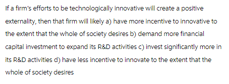 If a firm's efforts to be technologically innovative will create a positive
externality, then that firm will likely a) have more incentive to innovative to
the extent that the whole of society desires b) demand more financial
capital investment to expand its R&D activities c) invest significantly more in
its R&D activities d) have less incentive to innovate to the extent that the
whole of society desires