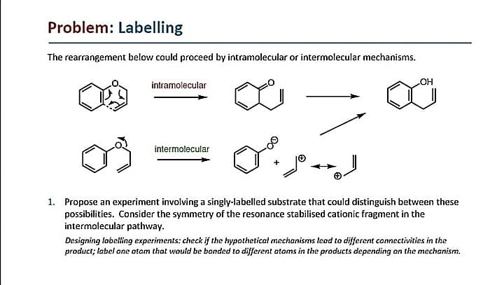 Problem: Labelling
The rearrangement below could proceed by intramolecular or intermolecular mechanisms.
OH
intramolecular
intermolecular
1. Propose an experiment involving a singly-labelled substrate that could distinguish between these
possibilities. Consider the symmetry of the resonance stabilised cationic fragment in the
intermolecular pathway.
Designing lobelling experiments: check if the hypothetical mechanisms lead to different connectivities in the
product; label one otom that would be bonded to different atoms in the products depending on the mechanism.
