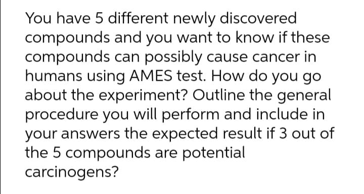 You have 5 different newly discovered
compounds and you want to know if these
compounds can possibly cause cancer in
humans using AMES test. How do you go
about the experiment? Outline the general
procedure you will perform and include in
your answers the expected result if 3 out of
the 5 compounds are potential
carcinogens?
